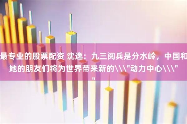 最专业的股票配资 沈逸：九三阅兵是分水岭，中国和她的朋友们将为世界带来新的\＂动力中心\＂