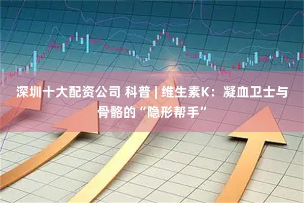 深圳十大配资公司 科普 | 维生素K：凝血卫士与骨骼的“隐形帮手”