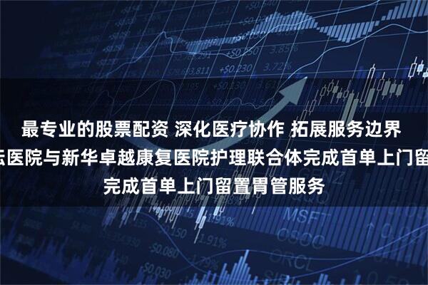最专业的股票配资 深化医疗协作 拓展服务边界 | 北京世纪坛医院与新华卓越康复医院护理联合体完成首单上门留置胃管服务