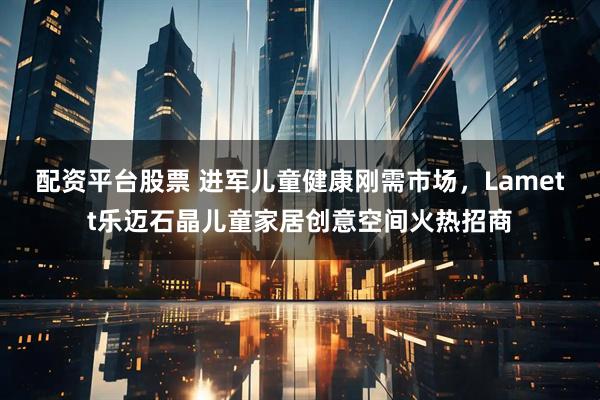 配资平台股票 进军儿童健康刚需市场，Lamett乐迈石晶儿童家居创意空间火热招商