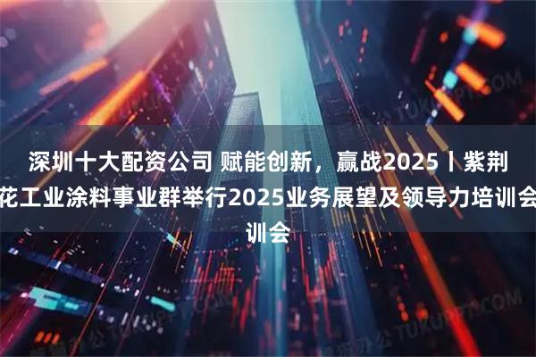 深圳十大配资公司 赋能创新，赢战2025丨紫荆花工业涂料事业群举行2025业务展望及领导力培训会