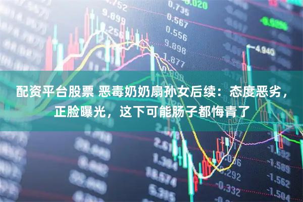 配资平台股票 恶毒奶奶扇孙女后续：态度恶劣，正脸曝光，这下可能肠子都悔青了