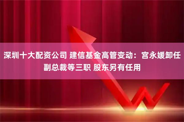 深圳十大配资公司 建信基金高管变动：宫永媛卸任副总裁等三职 股东另有任用