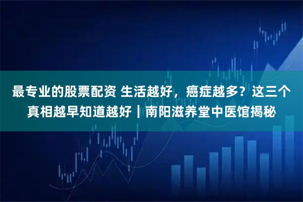 最专业的股票配资 生活越好，癌症越多？这三个真相越早知道越好｜南阳滋养堂中医馆揭秘