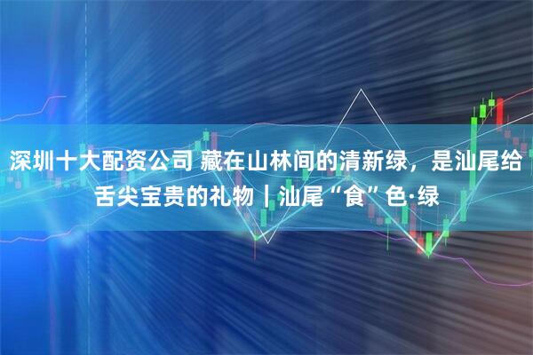 深圳十大配资公司 藏在山林间的清新绿，是汕尾给舌尖宝贵的礼物｜汕尾“食”色·绿