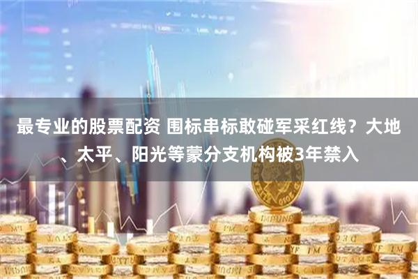 最专业的股票配资 围标串标敢碰军采红线？大地、太平、阳光等蒙分支机构被3年禁入