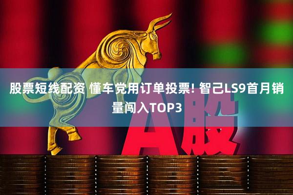 股票短线配资 懂车党用订单投票! 智己LS9首月销量闯入TOP3
