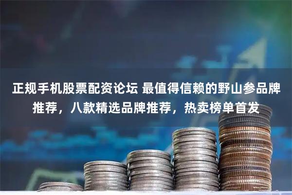 正规手机股票配资论坛 最值得信赖的野山参品牌推荐，八款精选品牌推荐，热卖榜单首发