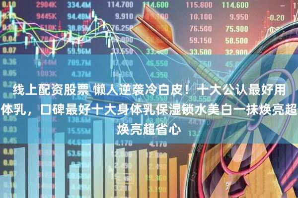 线上配资股票 懒人逆袭冷白皮！十大公认最好用的身体乳，口碑最好十大身体乳保湿锁水美白一抹焕亮超省心