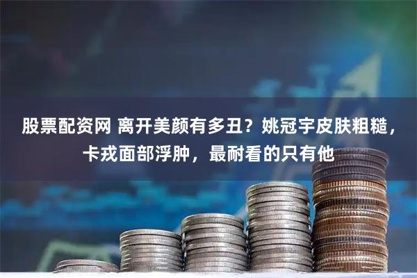 股票配资网 离开美颜有多丑？姚冠宇皮肤粗糙，卡戎面部浮肿，最耐看的只有他