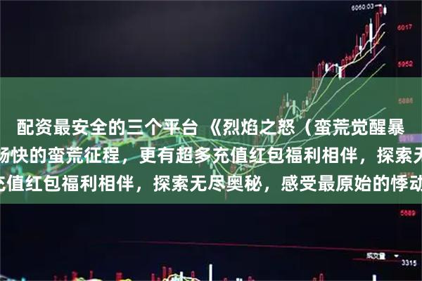 配资最安全的三个平台 《烈焰之怒（蛮荒觉醒暴爽送充）》手游：震撼畅快的蛮荒征程，更有超多充值红包福利相伴，探索无尽奥秘，感受最原始的悸动！