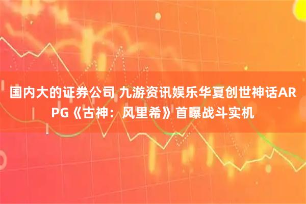 国内大的证券公司 九游资讯娱乐华夏创世神话ARPG《古神：风里希》首曝战斗实机