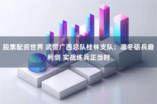 股票配资世界 武警广西总队桂林支队：凛冬砺兵磨利剑 实战练兵正当时
