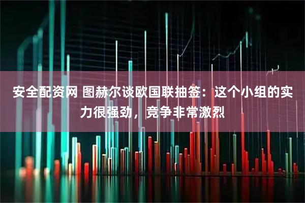 安全配资网 图赫尔谈欧国联抽签：这个小组的实力很强劲，竞争非常激烈