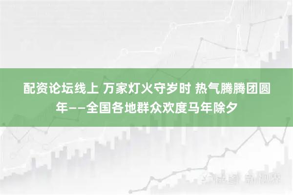 配资论坛线上 万家灯火守岁时 热气腾腾团圆年——全国各地群众欢度马年除夕
