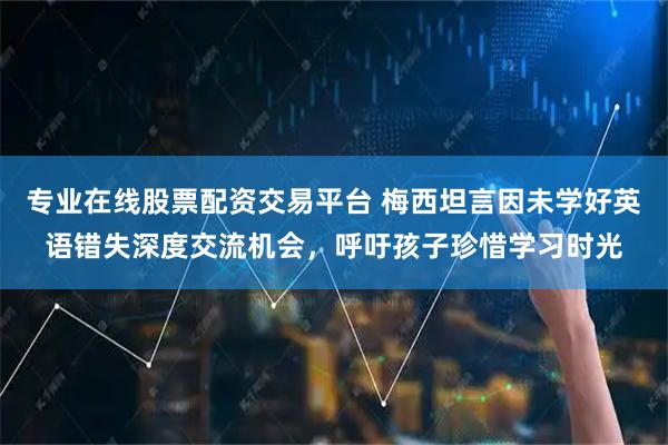 专业在线股票配资交易平台 梅西坦言因未学好英语错失深度交流机会，呼吁孩子珍惜学习时光