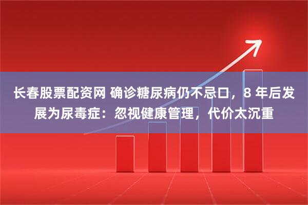 长春股票配资网 确诊糖尿病仍不忌口，8 年后发展为尿毒症：忽视健康管理，代价太沉重