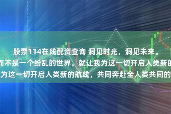 股票114在线配资查询 洞见时光，洞见未来。我们有一个美丽的未来而不是一个纷乱的世界。就让我为这一切开启人类新的航线，共同奔赴全人类共同的期待