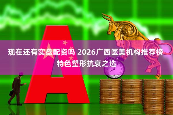 现在还有实盘配资吗 2026广西医美机构推荐榜 特色塑形抗衰之选