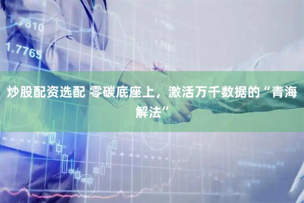 炒股配资选配 零碳底座上，激活万千数据的“青海解法”