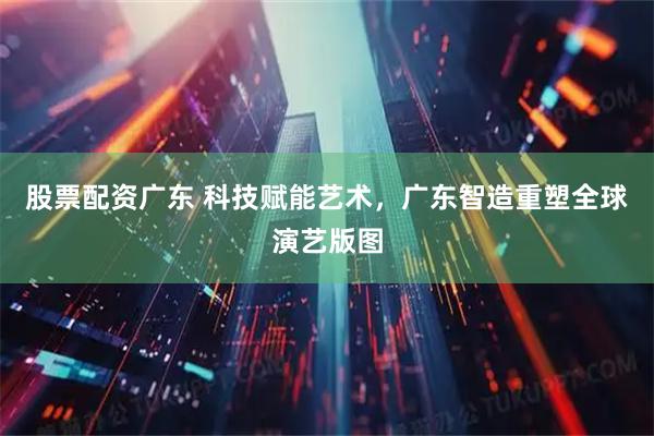 股票配资广东 科技赋能艺术，广东智造重塑全球演艺版图