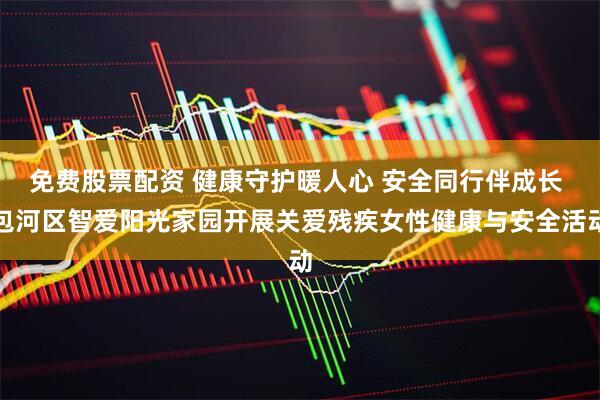 免费股票配资 健康守护暖人心 安全同行伴成长 包河区智爱阳光家园开展关爱残疾女性健康与安全活动