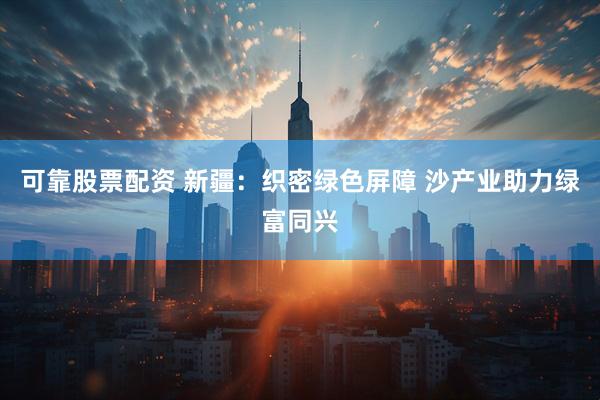 可靠股票配资 新疆：织密绿色屏障 沙产业助力绿富同兴