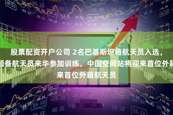 股票配资开户公司 2名巴基斯坦籍航天员入选，将作为预备航天员来华参加训练，中国空间站将迎来首位外籍航天员