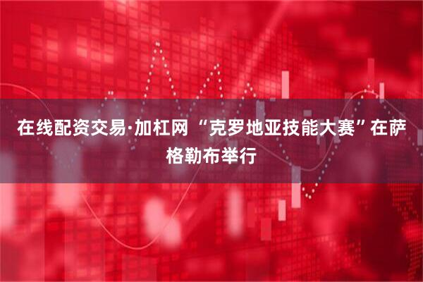 在线配资交易·加杠网 “克罗地亚技能大赛”在萨格勒布举行