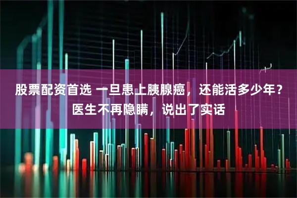 股票配资首选 一旦患上胰腺癌，还能活多少年？医生不再隐瞒，说出了实话